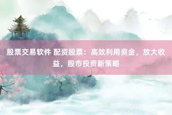 股票交易软件 配资股票：高效利用资金，放大收益，股市投资新策略