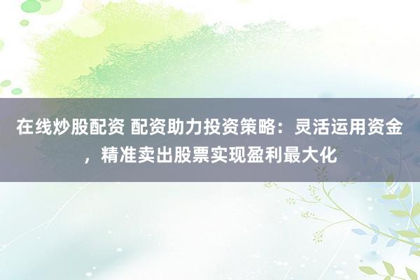 在线炒股配资 配资助力投资策略：灵活运用资金，精准卖出股票实现盈利最大化
