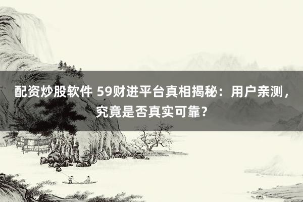 配资炒股软件 59财进平台真相揭秘：用户亲测，究竟是否真实可靠？