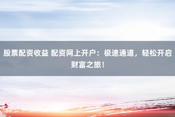 股票配资收益 配资网上开户：极速通道，轻松开启财富之旅！
