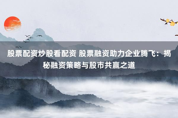 股票配资炒股看配资 股票融资助力企业腾飞：揭秘融资策略与股市共赢之道