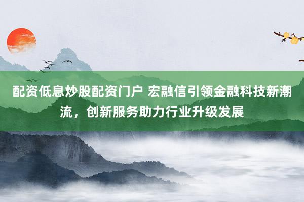 配资低息炒股配资门户 宏融信引领金融科技新潮流，创新服务助力行业升级发展