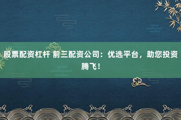 股票配资杠杆 前三配资公司：优选平台，助您投资腾飞！