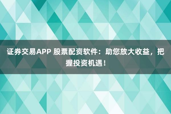 证券交易APP 股票配资软件：助您放大收益，把握投资机遇！