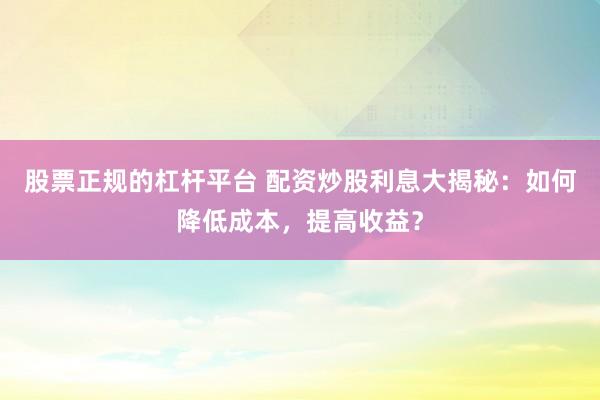 股票正规的杠杆平台 配资炒股利息大揭秘：如何降低成本，提高收益？