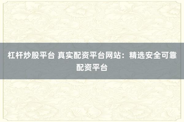 杠杆炒股平台 真实配资平台网站：精选安全可靠配资平台