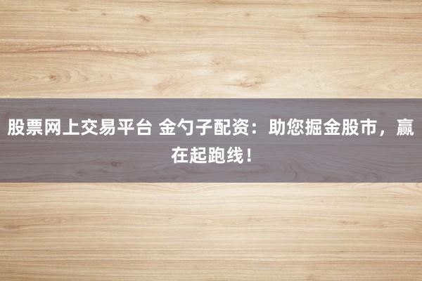 股票网上交易平台 金勺子配资：助您掘金股市，赢在起跑线！