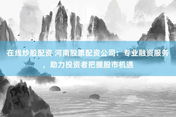 在线炒股配资 河南股票配资公司：专业融资服务，助力投资者把握股市机遇