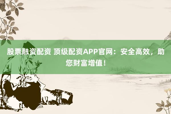 股票融资配资 顶级配资APP官网：安全高效，助您财富增值！