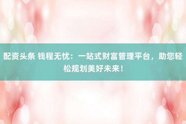 配资头条 钱程无忧：一站式财富管理平台，助您轻松规划美好未来！