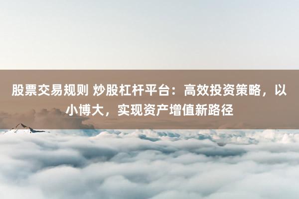股票交易规则 炒股杠杆平台：高效投资策略，以小博大，实现资产增值新路径