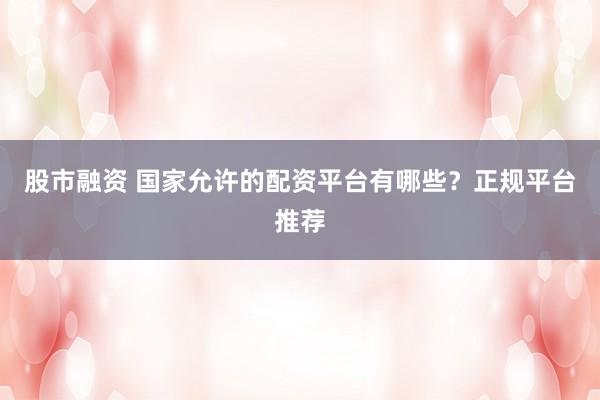 股市融资 国家允许的配资平台有哪些？正规平台推荐