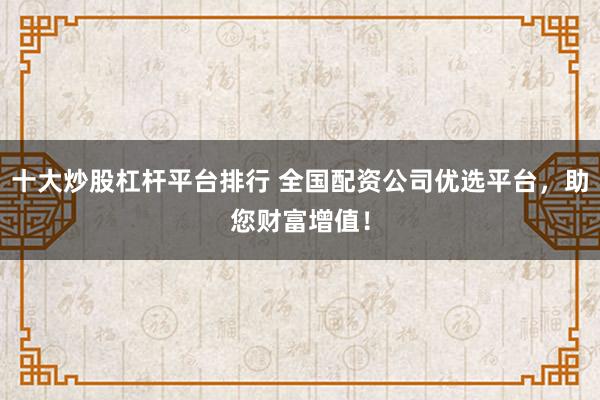十大炒股杠杆平台排行 全国配资公司优选平台，助您财富增值！