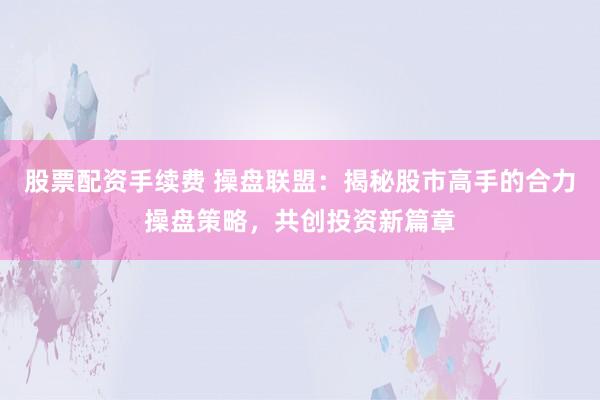 股票配资手续费 操盘联盟：揭秘股市高手的合力操盘策略，共创投资新篇章