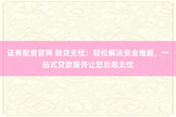 证券配资官网 融贷无忧：轻松解决资金难题，一站式贷款服务让您后顾无忧
