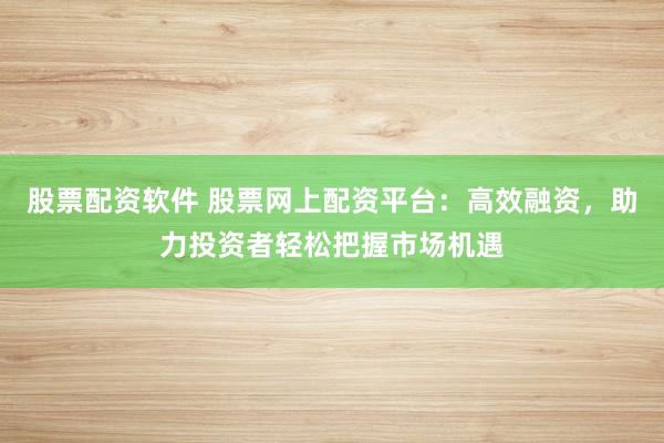 股票配资软件 股票网上配资平台：高效融资，助力投资者轻松把握市场机遇