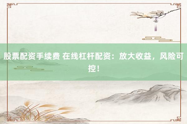 股票配资手续费 在线杠杆配资：放大收益，风险可控！