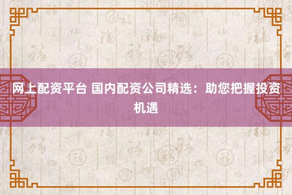 网上配资平台 国内配资公司精选：助您把握投资机遇