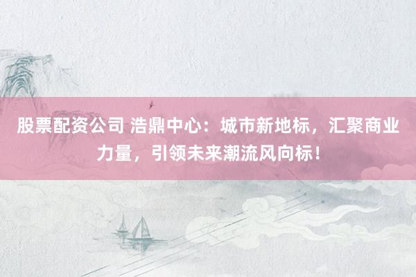 股票配资公司 浩鼎中心：城市新地标，汇聚商业力量，引领未来潮流风向标！