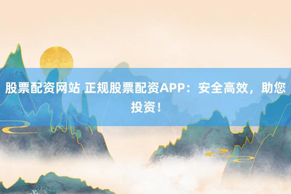 股票配资网站 正规股票配资APP：安全高效，助您投资！