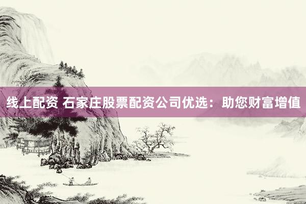 线上配资 石家庄股票配资公司优选：助您财富增值