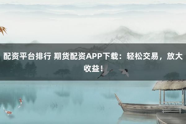 配资平台排行 期货配资APP下载：轻松交易，放大收益！