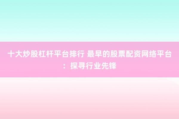 十大炒股杠杆平台排行 最早的股票配资网络平台：探寻行业先锋