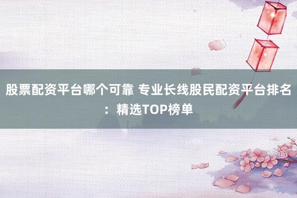 股票配资平台哪个可靠 专业长线股民配资平台排名：精选TOP榜单