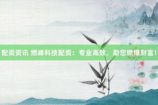 配资资讯 燃峰科技配资：专业高效，助您燃爆财富！