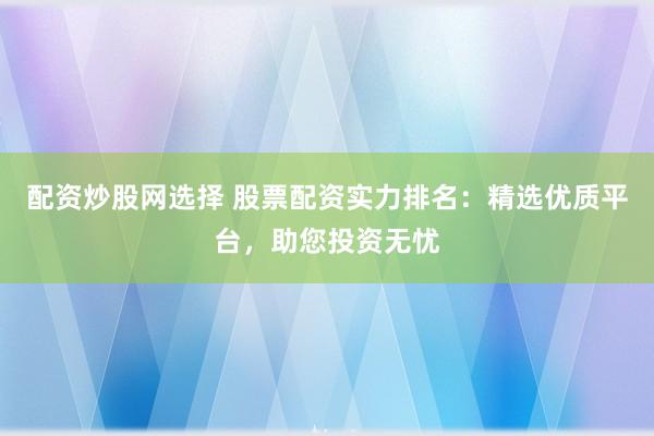 配资炒股网选择 股票配资实力排名：精选优质平台，助您投资无忧