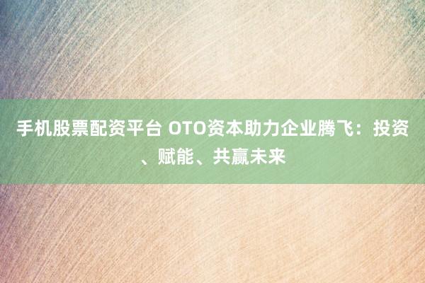 手机股票配资平台 OTO资本助力企业腾飞：投资、赋能、共赢未来