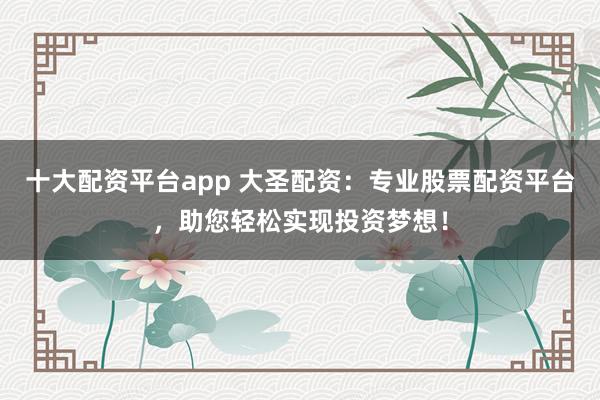 十大配资平台app 大圣配资：专业股票配资平台，助您轻松实现投资梦想！