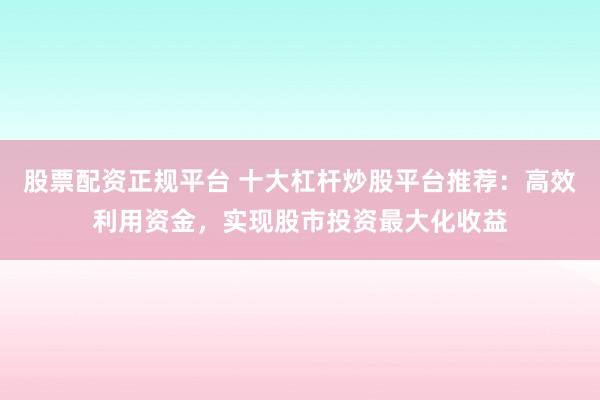 股票配资正规平台 十大杠杆炒股平台推荐：高效利用资金，实现股市投资最大化收益