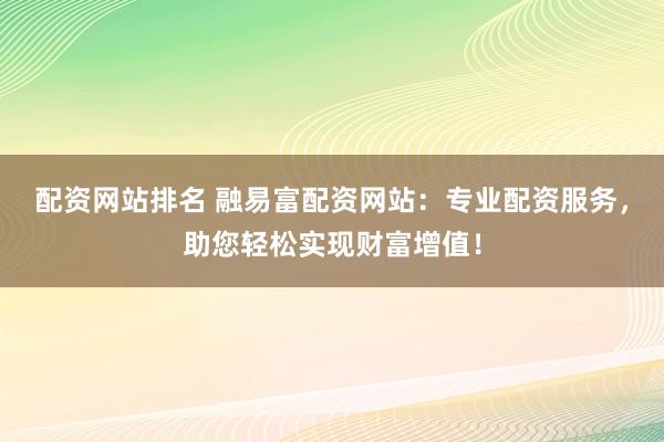 配资网站排名 融易富配资网站：专业配资服务，助您轻松实现财富增值！