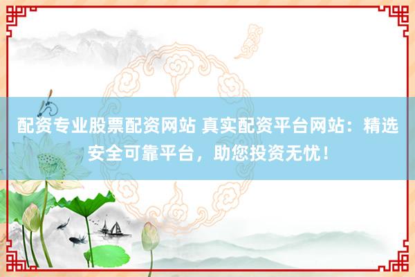 配资专业股票配资网站 真实配资平台网站：精选安全可靠平台，助您投资无忧！