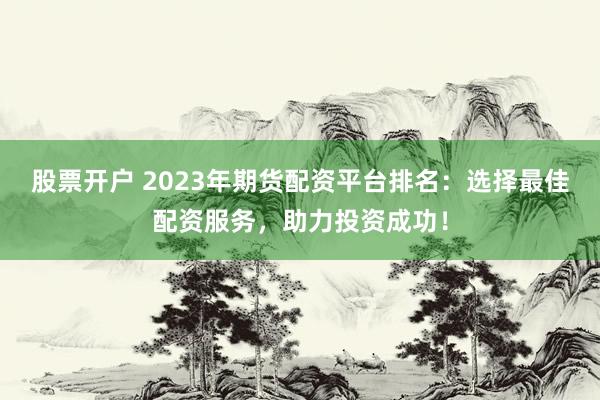 股票开户 2023年期货配资平台排名：选择最佳配资服务，助力投资成功！
