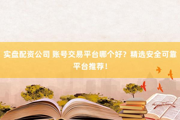 实盘配资公司 账号交易平台哪个好？精选安全可靠平台推荐！