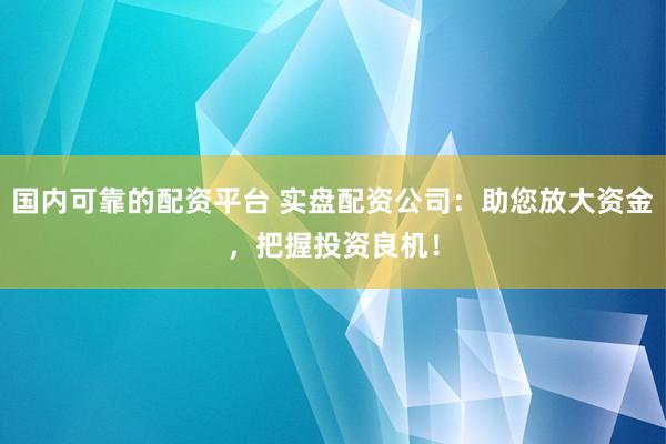 国内可靠的配资平台 实盘配资公司：助您放大资金，把握投资良机！