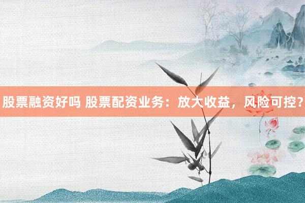 股票融资好吗 股票配资业务：放大收益，风险可控？