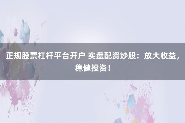 正规股票杠杆平台开户 实盘配资炒股：放大收益，稳健投资！