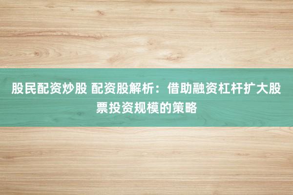 股民配资炒股 配资股解析：借助融资杠杆扩大股票投资规模的策略