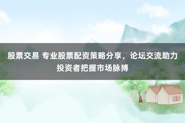 股票交易 专业股票配资策略分享，论坛交流助力投资者把握市场脉搏