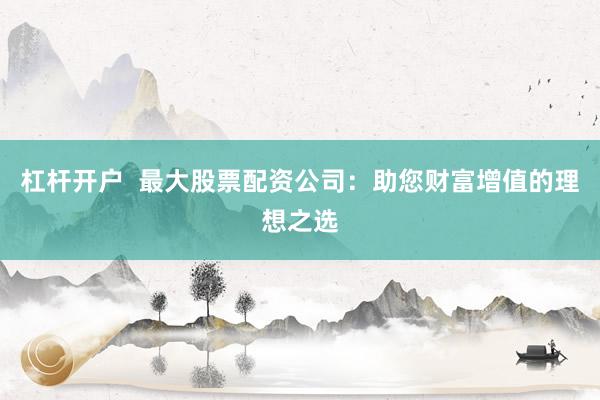 杠杆开户  最大股票配资公司：助您财富增值的理想之选