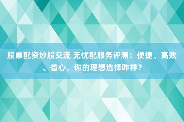 股票配资炒股交流 无忧配服务评测：便捷、高效、省心，你的理想选择咋样？