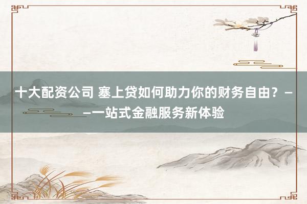 十大配资公司 塞上贷如何助力你的财务自由？——一站式金融服务新体验