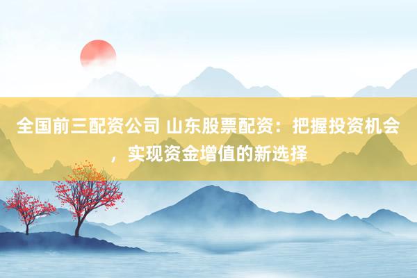 全国前三配资公司 山东股票配资：把握投资机会，实现资金增值的新选择