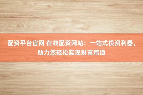 配资平台官网 在线配资网站：一站式投资利器，助力您轻松实现财富增值
