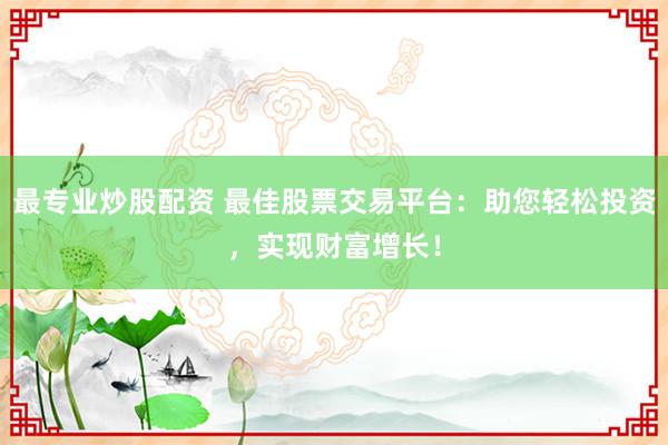 最专业炒股配资 最佳股票交易平台：助您轻松投资，实现财富增长！