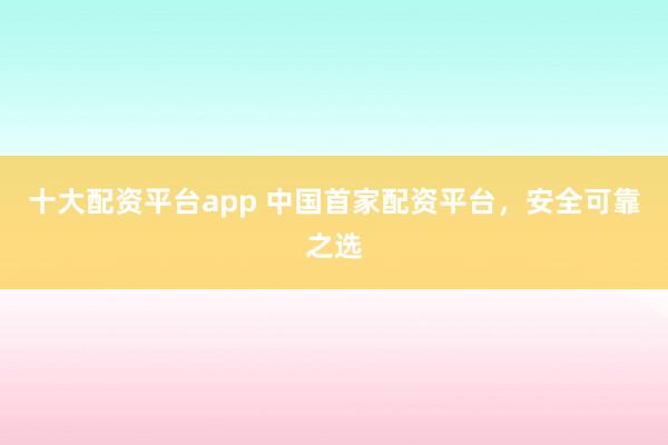 十大配资平台app 中国首家配资平台，安全可靠之选