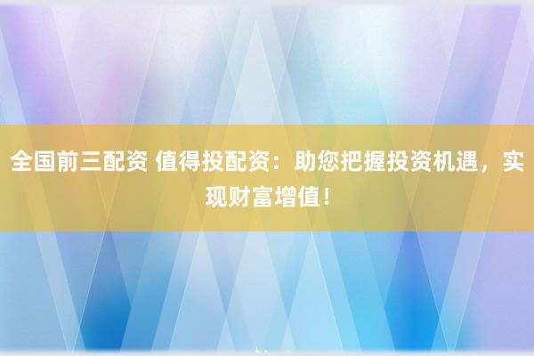 全国前三配资 值得投配资：助您把握投资机遇，实现财富增值！